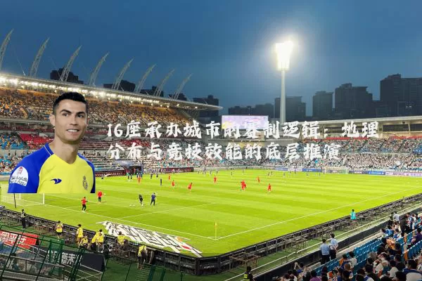 16座承办城市的赛制逻辑:地理分布与竞技效能的底层推演