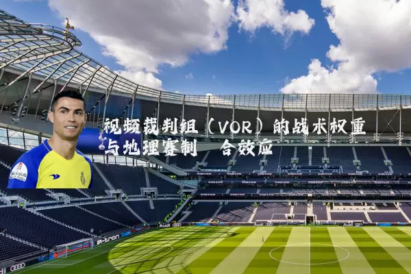 视频裁判组(VOR)的战术权重与地理赛制耦合效应